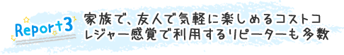 Report3:家族で、友人で気軽に楽しめるコストコ レジャー感覚で利用するリピーターも多数