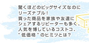 驚くほどのビッグサイズなのにリーズナブル!買った商品を家族や友達にシェアするリピーターも多く、人気を博しているコストコ、“低価格”のヒミツとは?