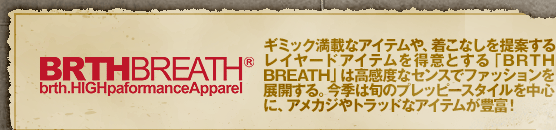 BRATHBRETH �M�~�b�N���ڂȃA�C�e����A�����Ȃ����Ă��郌�C���[�h�A�C�e���𓾈ӂƂ���uBRTH BREATH�v�͍����x�ȃZ���X�Ńt�@�b�V������W�J����B���G�͏{�̃v���b�s�[�X�^�C���𒆐S�ɁA�A���J�W��g���b�h�ȃA�C�e�����L�x�I